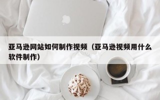 定安亚马逊网站如何制作视频（亚马逊视频用什么软件制作）